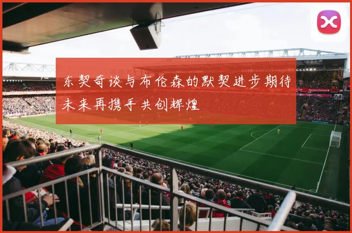 东契奇谈与布伦森的默契进步期待未来再携手共创辉煌