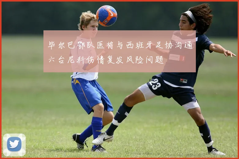 毕尔巴鄂队医将与西班牙足协沟通六台尼科伤情复发风险问题