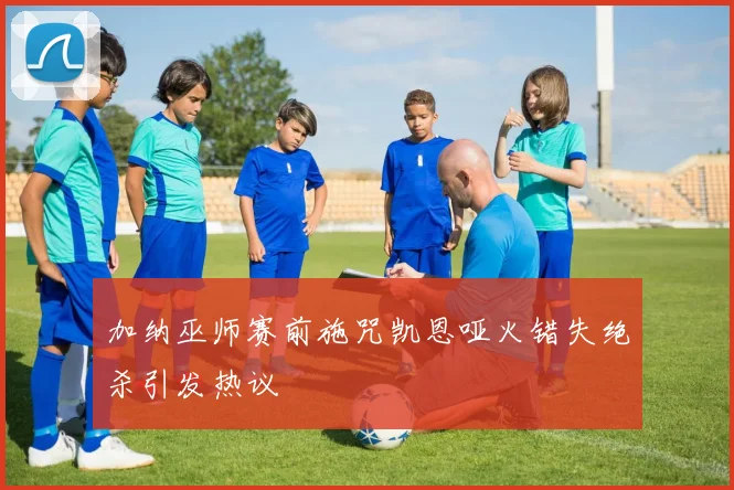 加纳巫师赛前施咒凯恩哑火错失绝杀引发热议