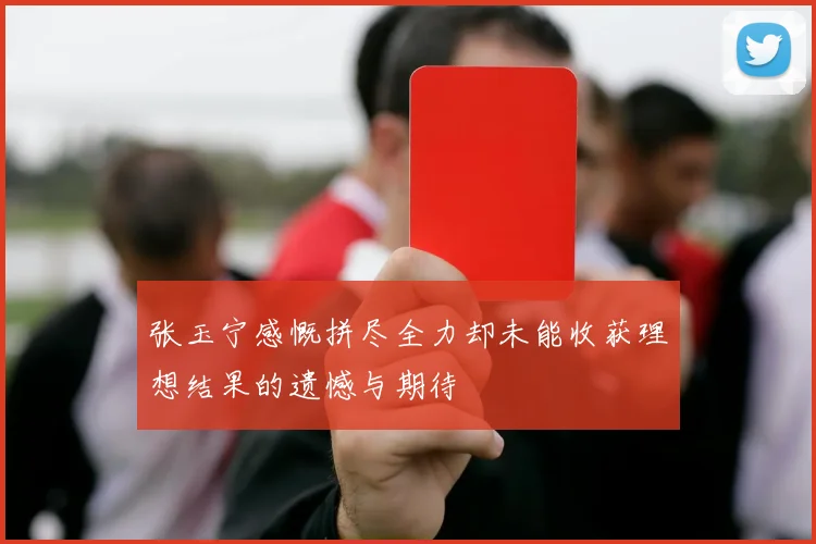 张玉宁感慨拼尽全力却未能收获理想结果的遗憾与期待