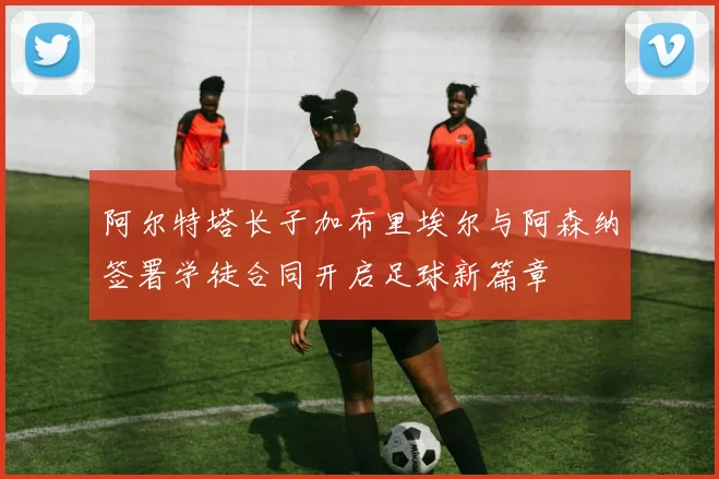 阿尔特塔长子加布里埃尔与阿森纳签署学徒合同开启足球新篇章