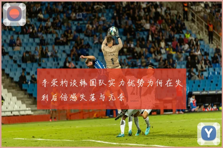 李荣杓谈韩国队实力优势为何在失利后倍感失落与无奈