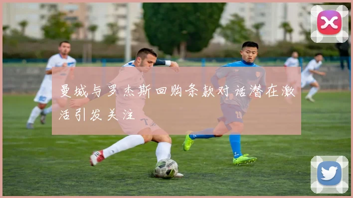 曼城与罗杰斯回购条款对话潜在激活引发关注