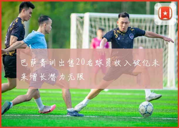 巴萨青训出售20名球员收入破亿未来增长潜力无限