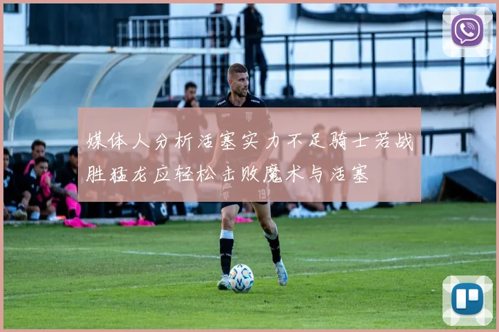 媒体人分析活塞实力不足骑士若战胜猛龙应轻松击败魔术与活塞