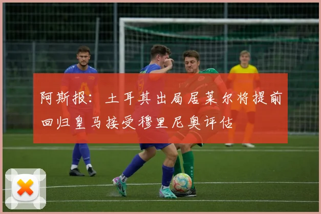 阿斯报：土耳其出局居莱尔将提前回归皇马接受穆里尼奥评估