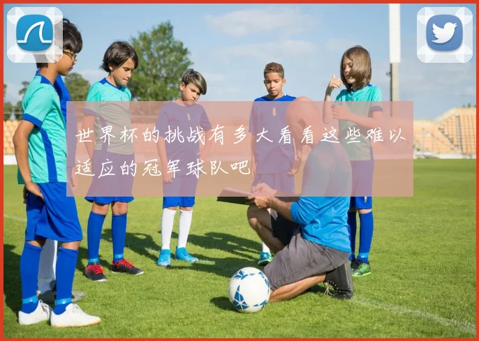 世界杯的挑战有多大看看这些难以适应的冠军球队吧