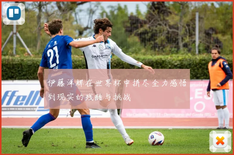 伊藤洋辉在世界杯中拼尽全力感悟到现实的残酷与挑战