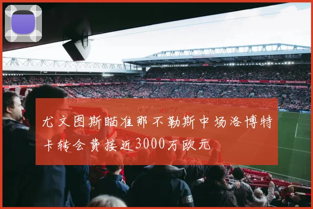 尤文图斯瞄准那不勒斯中场洛博特卡转会费接近3000万欧元