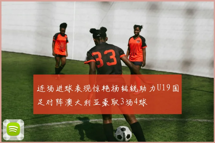 连场进球表现惊艳杨铭锐助力U19国足对阵澳大利亚豪取3场4球