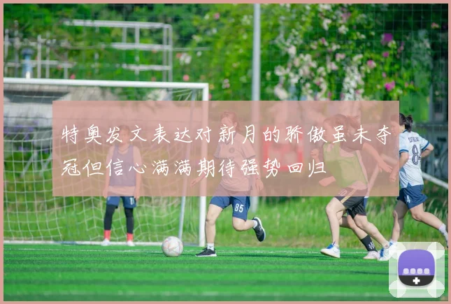 特奥发文表达对新月的骄傲虽未夺冠但信心满满期待强势回归