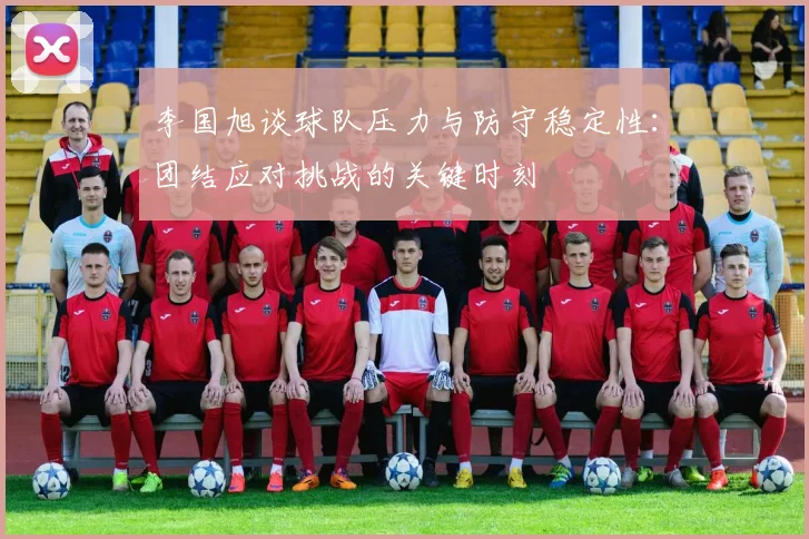 李国旭谈球队压力与防守稳定性：团结应对挑战的关键时刻