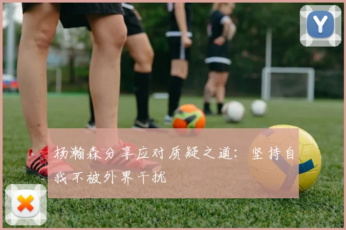 杨瀚森分享应对质疑之道：坚持自我不被外界干扰