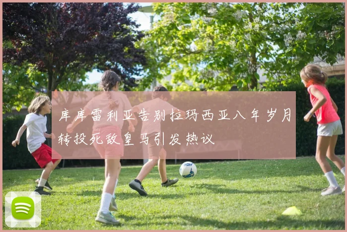 库库雷利亚告别拉玛西亚八年岁月转投死敌皇马引发热议