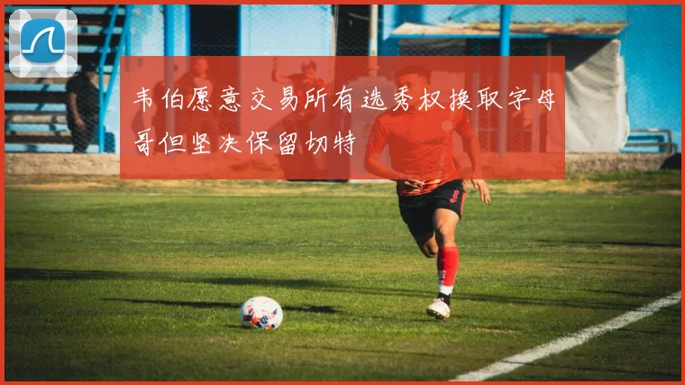 韦伯愿意交易所有选秀权换取字母哥但坚决保留切特