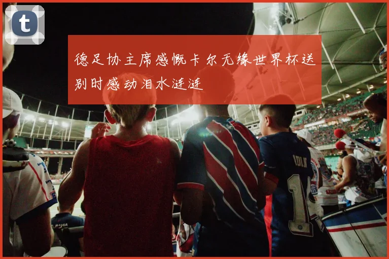 德足协主席感慨卡尔无缘世界杯送别时感动泪水涟涟