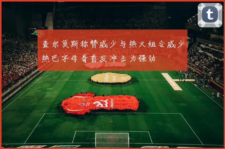 查尔莫斯称赞威少与热火组合威少热巴字母哥首发冲击力强劲