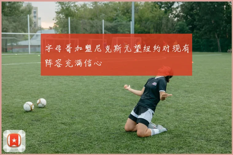 字母哥加盟尼克斯无望纽约对现有阵容充满信心