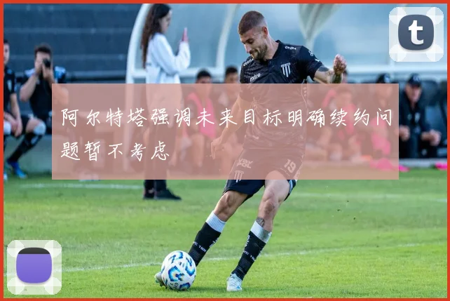 阿尔特塔强调未来目标明确续约问题暂不考虑