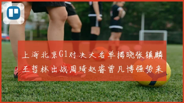 上海北京G1对决大名单揭晓张镇麟王哲林出战周琦赵睿曾凡博强势来袭