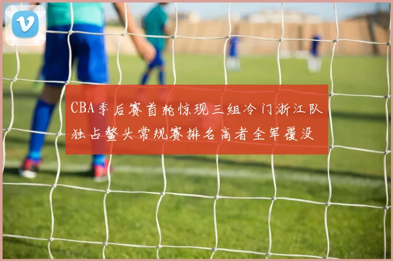 CBA季后赛首轮惊现三组冷门浙江队独占鳌头常规赛排名高者全军覆没