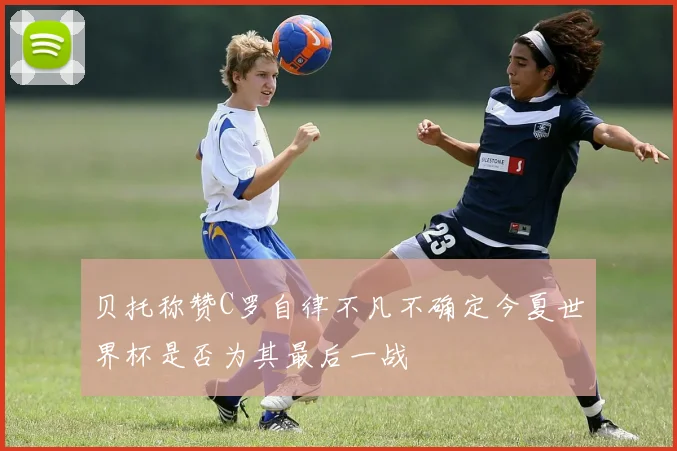 贝托称赞C罗自律不凡不确定今夏世界杯是否为其最后一战