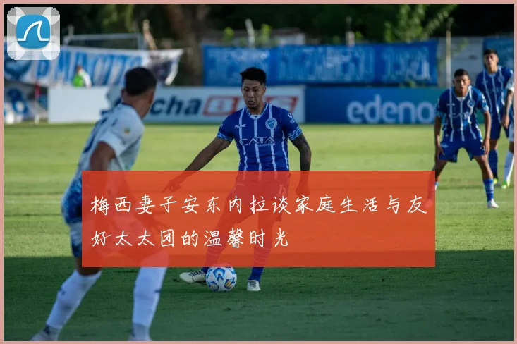 梅西妻子安东内拉谈家庭生活与友好太太团的温馨时光