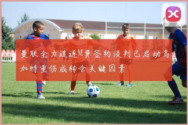 曼联全力追逐M费签约谈判已启动乌加特重伤成转会关键因素