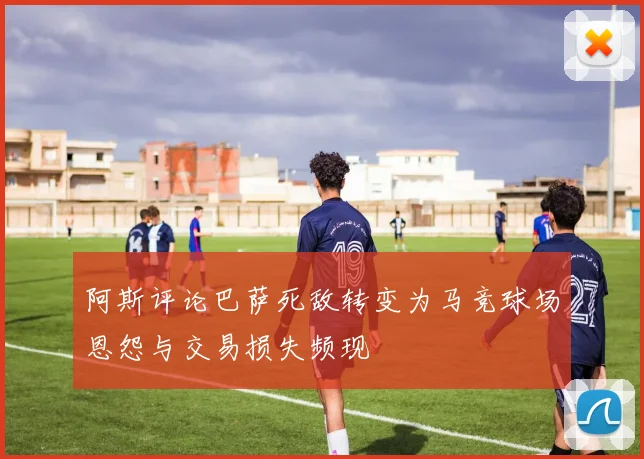 阿斯评论巴萨死敌转变为马竞球场恩怨与交易损失频现