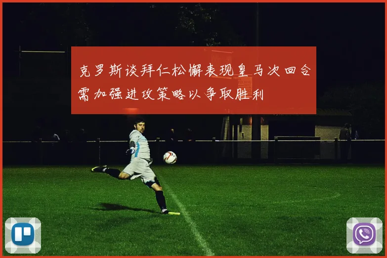 克罗斯谈拜仁松懈表现皇马次回合需加强进攻策略以争取胜利