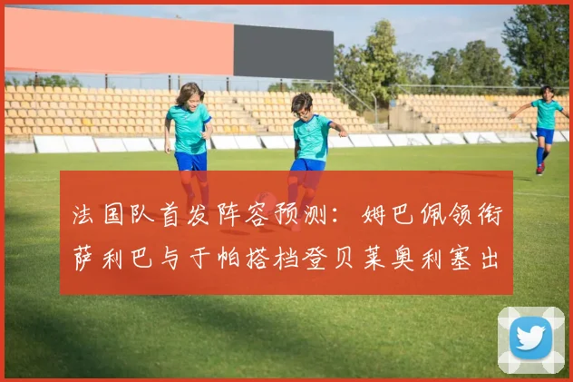 法国队首发阵容预测：姆巴佩领衔萨利巴与于帕搭档登贝莱奥利塞出战