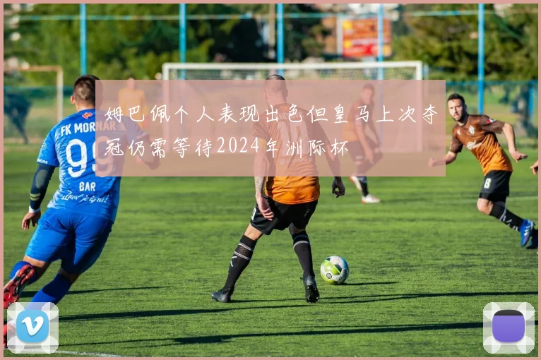 姆巴佩个人表现出色但皇马上次夺冠仍需等待2024年洲际杯