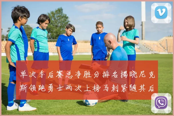 单次季后赛总净胜分排名揭晓尼克斯领跑勇士两次上榜马刺紧随其后